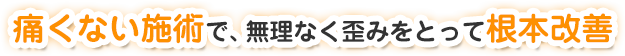 痛くない施術で無理なく歪みをとって根本改善
